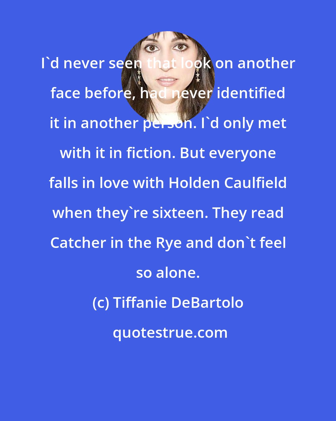 Tiffanie DeBartolo: I'd never seen that look on another face before, had never identified it in another person. I'd only met with it in fiction. But everyone falls in love with Holden Caulfield when they're sixteen. They read Catcher in the Rye and don't feel so alone.