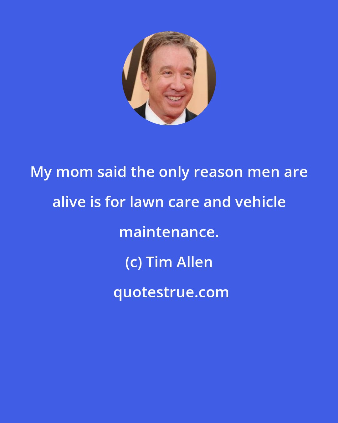 Tim Allen: My mom said the only reason men are alive is for lawn care and vehicle maintenance.