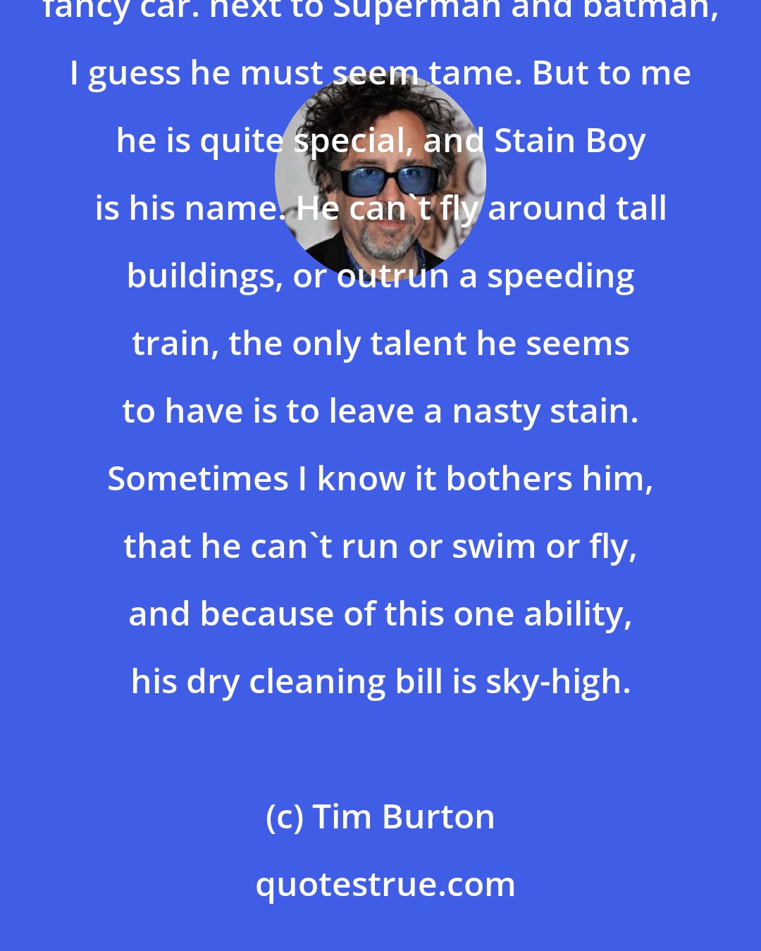 Tim Burton: Stain Boy Of all the super heroes, the strangest one by far, doesn't have a special power, or drive a fancy car. next to Superman and batman, I guess he must seem tame. But to me he is quite special, and Stain Boy is his name. He can't fly around tall buildings, or outrun a speeding train, the only talent he seems to have is to leave a nasty stain. Sometimes I know it bothers him, that he can't run or swim or fly, and because of this one ability, his dry cleaning bill is sky-high.
