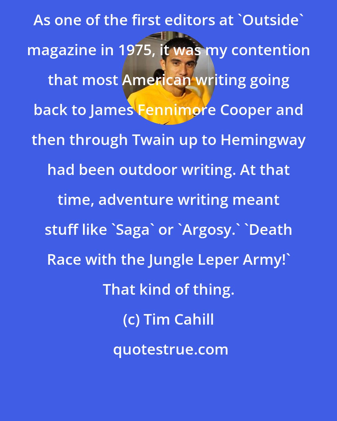 Tim Cahill: As one of the first editors at 'Outside' magazine in 1975, it was my contention that most American writing going back to James Fennimore Cooper and then through Twain up to Hemingway had been outdoor writing. At that time, adventure writing meant stuff like 'Saga' or 'Argosy.' 'Death Race with the Jungle Leper Army!' That kind of thing.