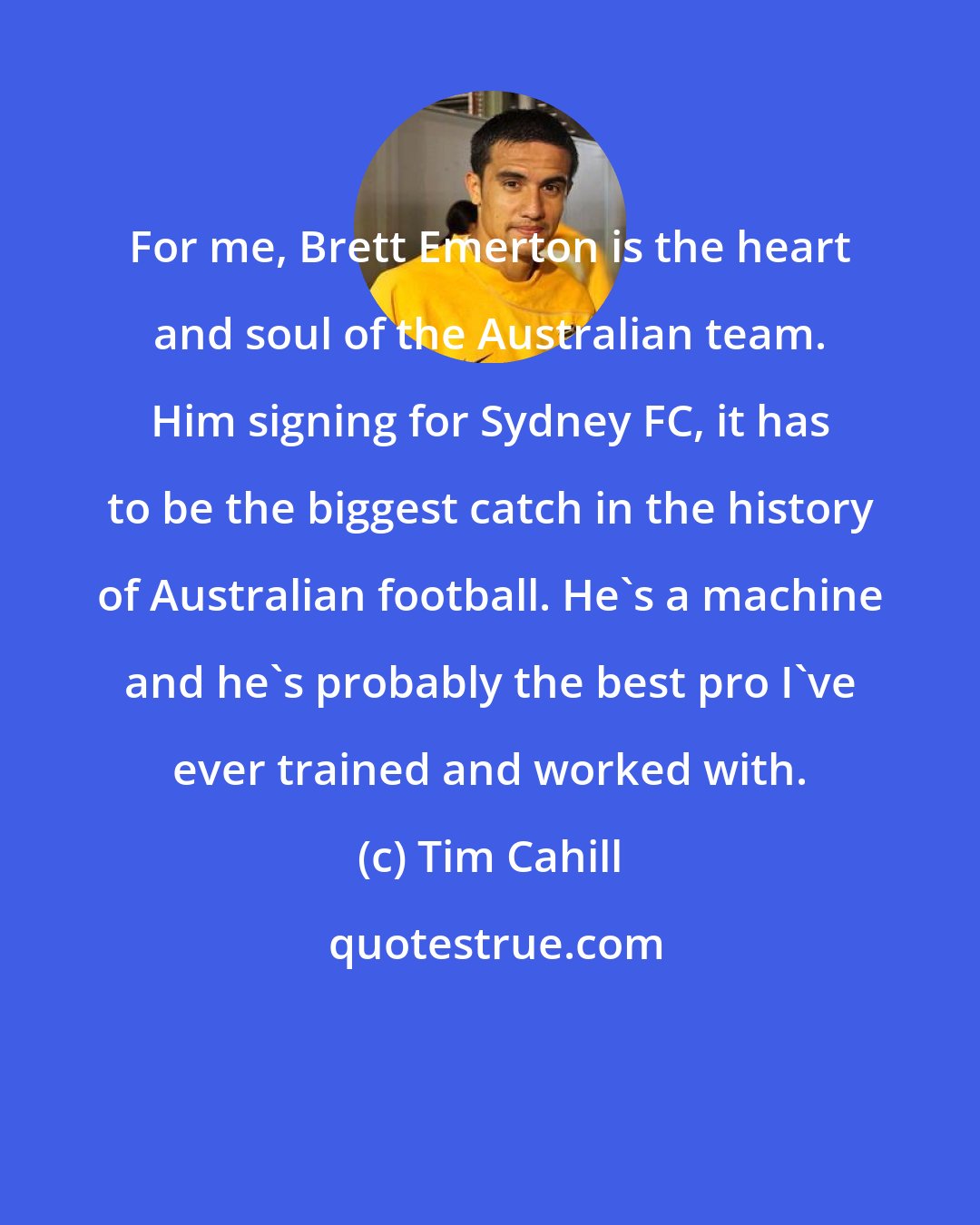 Tim Cahill: For me, Brett Emerton is the heart and soul of the Australian team. Him signing for Sydney FC, it has to be the biggest catch in the history of Australian football. He's a machine and he's probably the best pro I've ever trained and worked with.