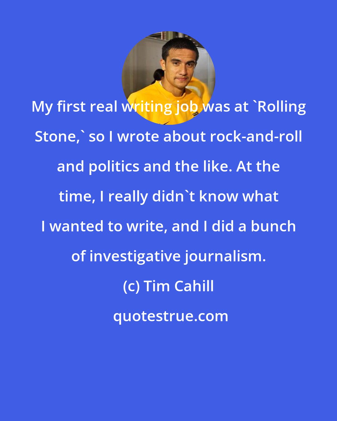 Tim Cahill: My first real writing job was at 'Rolling Stone,' so I wrote about rock-and-roll and politics and the like. At the time, I really didn't know what I wanted to write, and I did a bunch of investigative journalism.