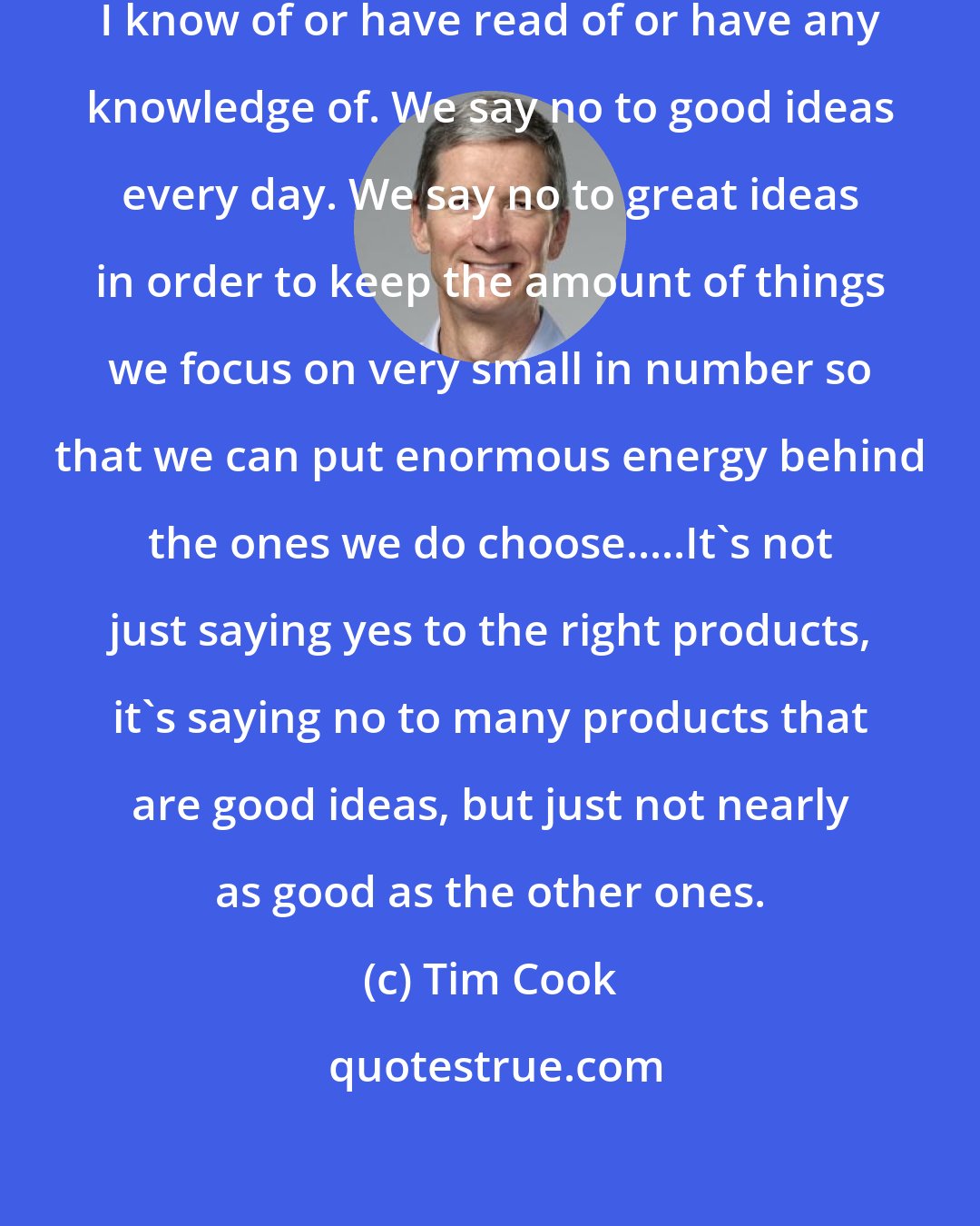 Tim Cook: We are the most focused company that I know of or have read of or have any knowledge of. We say no to good ideas every day. We say no to great ideas in order to keep the amount of things we focus on very small in number so that we can put enormous energy behind the ones we do choose.....It's not just saying yes to the right products, it's saying no to many products that are good ideas, but just not nearly as good as the other ones.