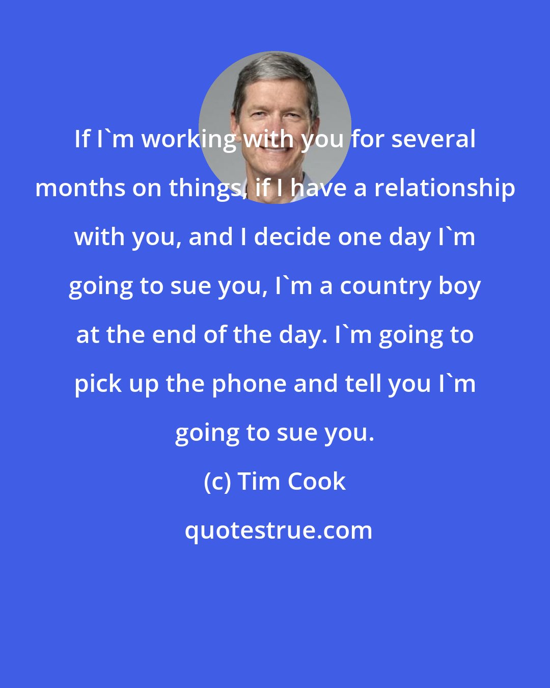Tim Cook: If I'm working with you for several months on things, if I have a relationship with you, and I decide one day I'm going to sue you, I'm a country boy at the end of the day. I'm going to pick up the phone and tell you I'm going to sue you.