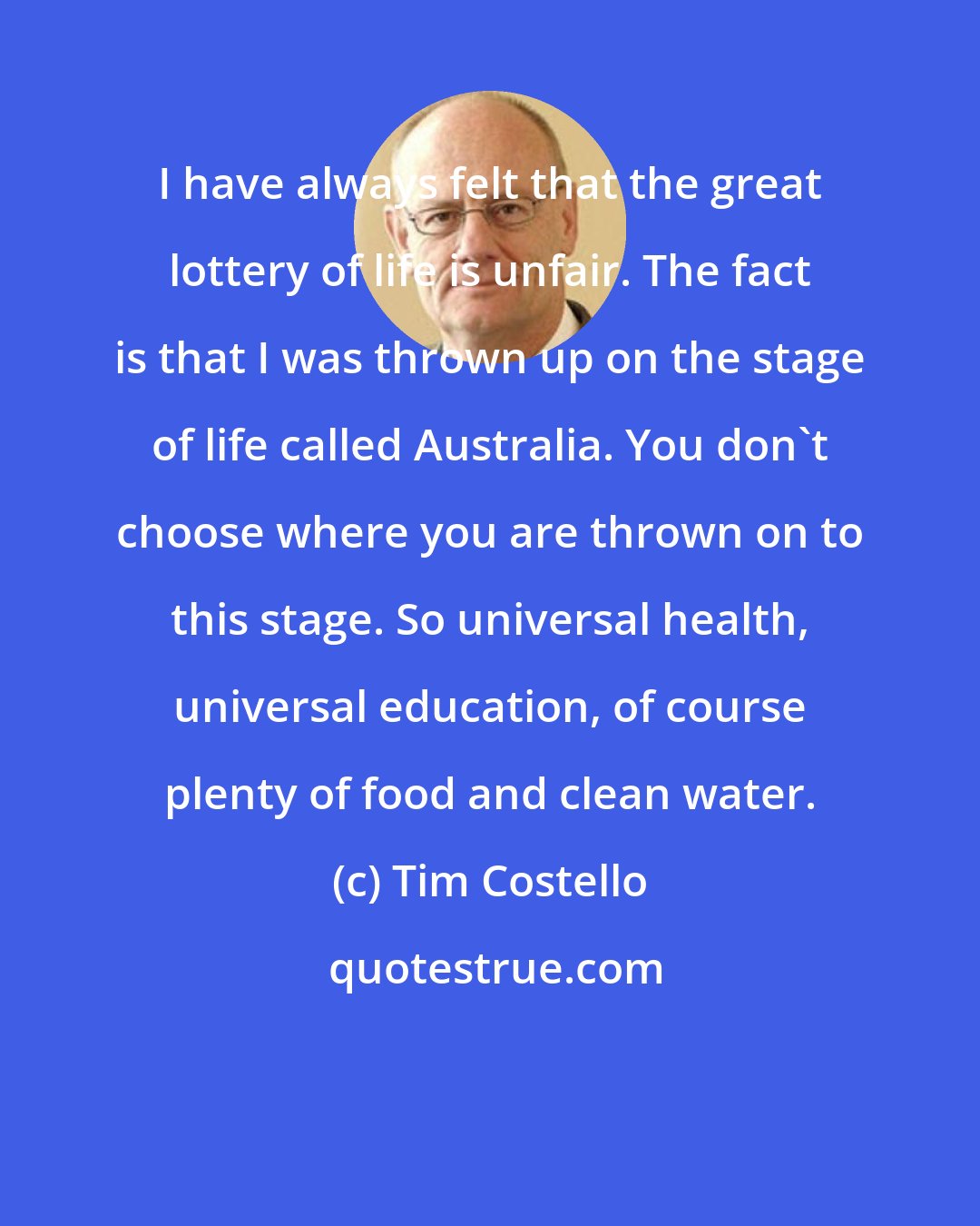 Tim Costello: I have always felt that the great lottery of life is unfair. The fact is that I was thrown up on the stage of life called Australia. You don't choose where you are thrown on to this stage. So universal health, universal education, of course plenty of food and clean water.