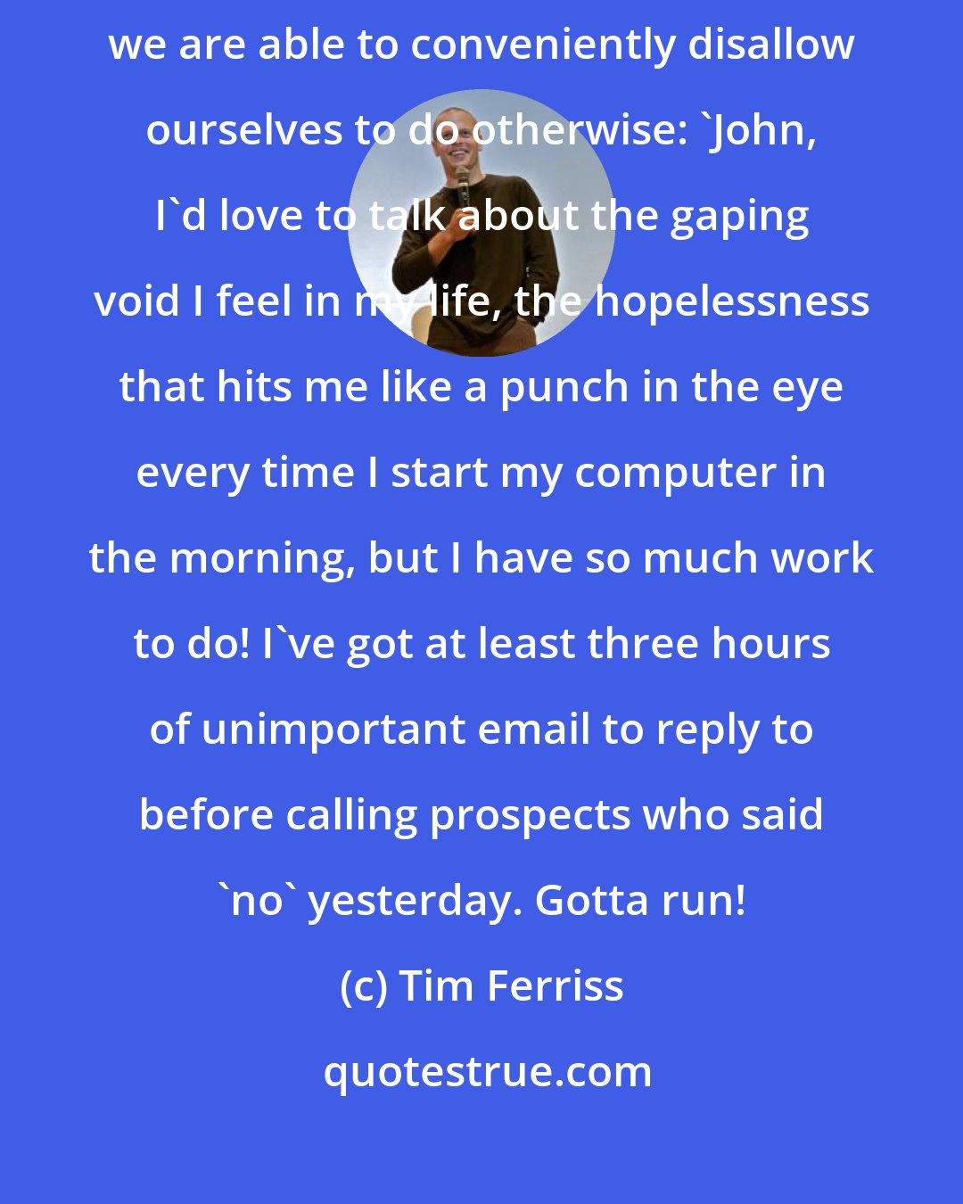 Tim Ferriss: By using money as the scapegoat and work as our all-consuming routine, we are able to conveniently disallow ourselves to do otherwise: 'John, I'd love to talk about the gaping void I feel in my life, the hopelessness that hits me like a punch in the eye every time I start my computer in the morning, but I have so much work to do! I've got at least three hours of unimportant email to reply to before calling prospects who said 'no' yesterday. Gotta run!