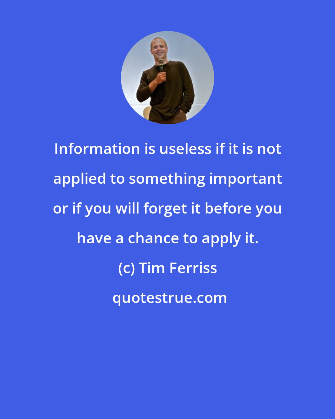 Tim Ferriss: Information is useless if it is not applied to something important or if you will forget it before you have a chance to apply it.