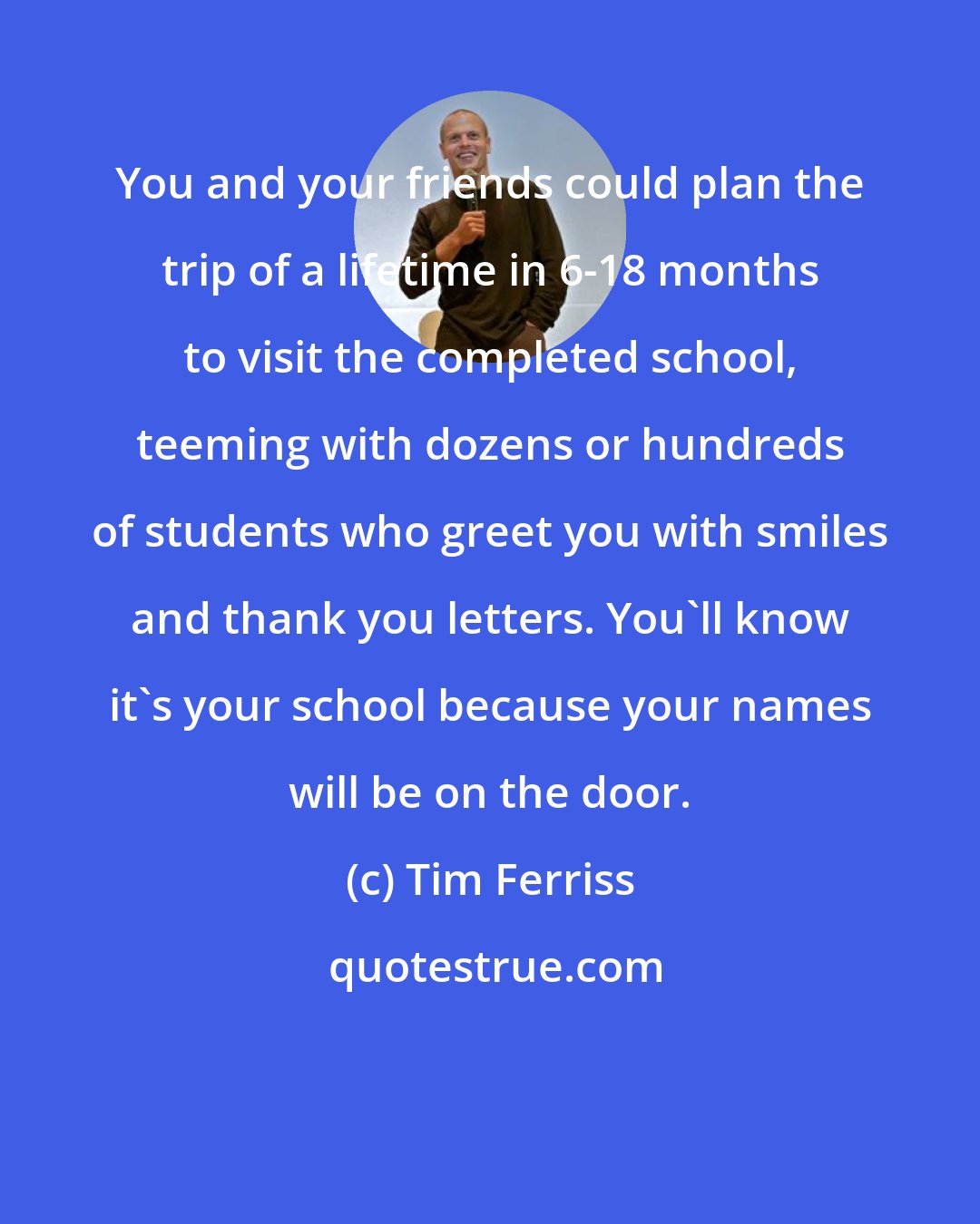 Tim Ferriss: You and your friends could plan the trip of a lifetime in 6-18 months to visit the completed school, teeming with dozens or hundreds of students who greet you with smiles and thank you letters. You'll know it's your school because your names will be on the door.