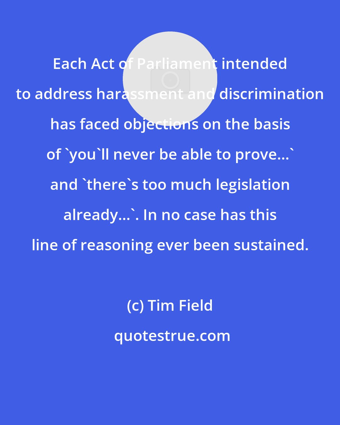 Tim Field: Each Act of Parliament intended to address harassment and discrimination has faced objections on the basis of 'you'll never be able to prove...' and 'there's too much legislation already...'. In no case has this line of reasoning ever been sustained.