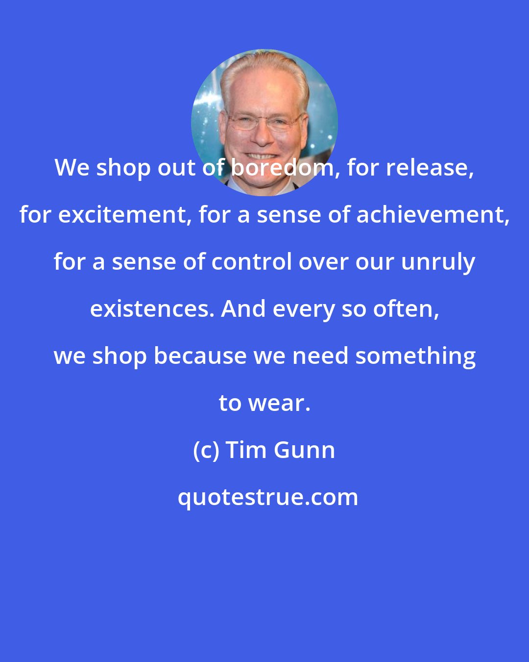 Tim Gunn: We shop out of boredom, for release, for excitement, for a sense of achievement, for a sense of control over our unruly existences. And every so often, we shop because we need something to wear.