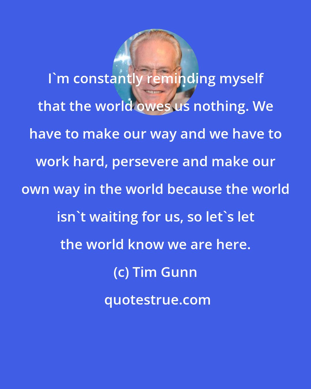 Tim Gunn: I'm constantly reminding myself that the world owes us nothing. We have to make our way and we have to work hard, persevere and make our own way in the world because the world isn't waiting for us, so let's let the world know we are here.
