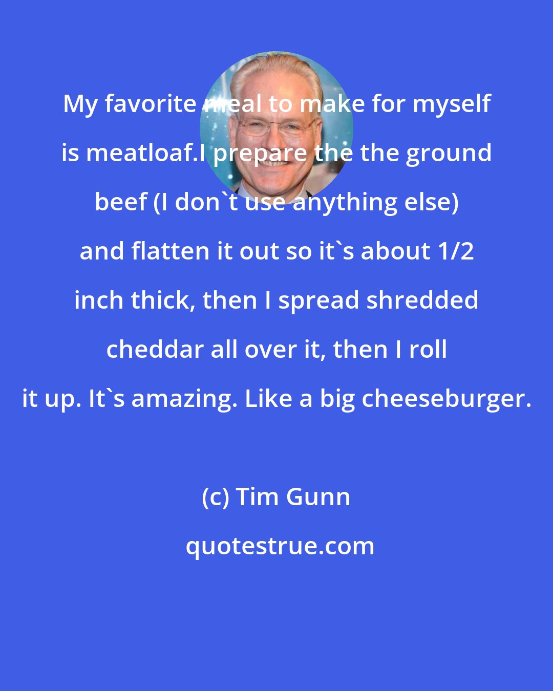 Tim Gunn: My favorite meal to make for myself is meatloaf.I prepare the the ground beef (I don't use anything else) and flatten it out so it's about 1/2 inch thick, then I spread shredded cheddar all over it, then I roll it up. It's amazing. Like a big cheeseburger.