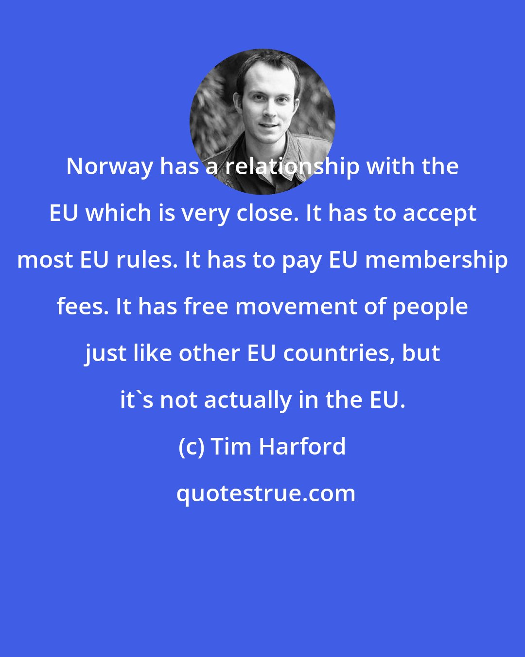 Tim Harford: Norway has a relationship with the EU which is very close. It has to accept most EU rules. It has to pay EU membership fees. It has free movement of people just like other EU countries, but it's not actually in the EU.