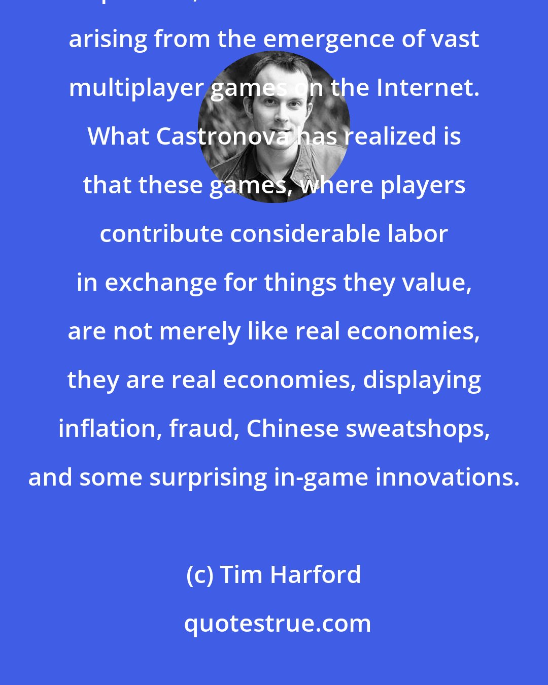 Tim Harford: Synthetic Worlds is a surprisingly profound book about the social, political, and economic issues arising from the emergence of vast multiplayer games on the Internet. What Castronova has realized is that these games, where players contribute considerable labor in exchange for things they value, are not merely like real economies, they are real economies, displaying inflation, fraud, Chinese sweatshops, and some surprising in-game innovations.