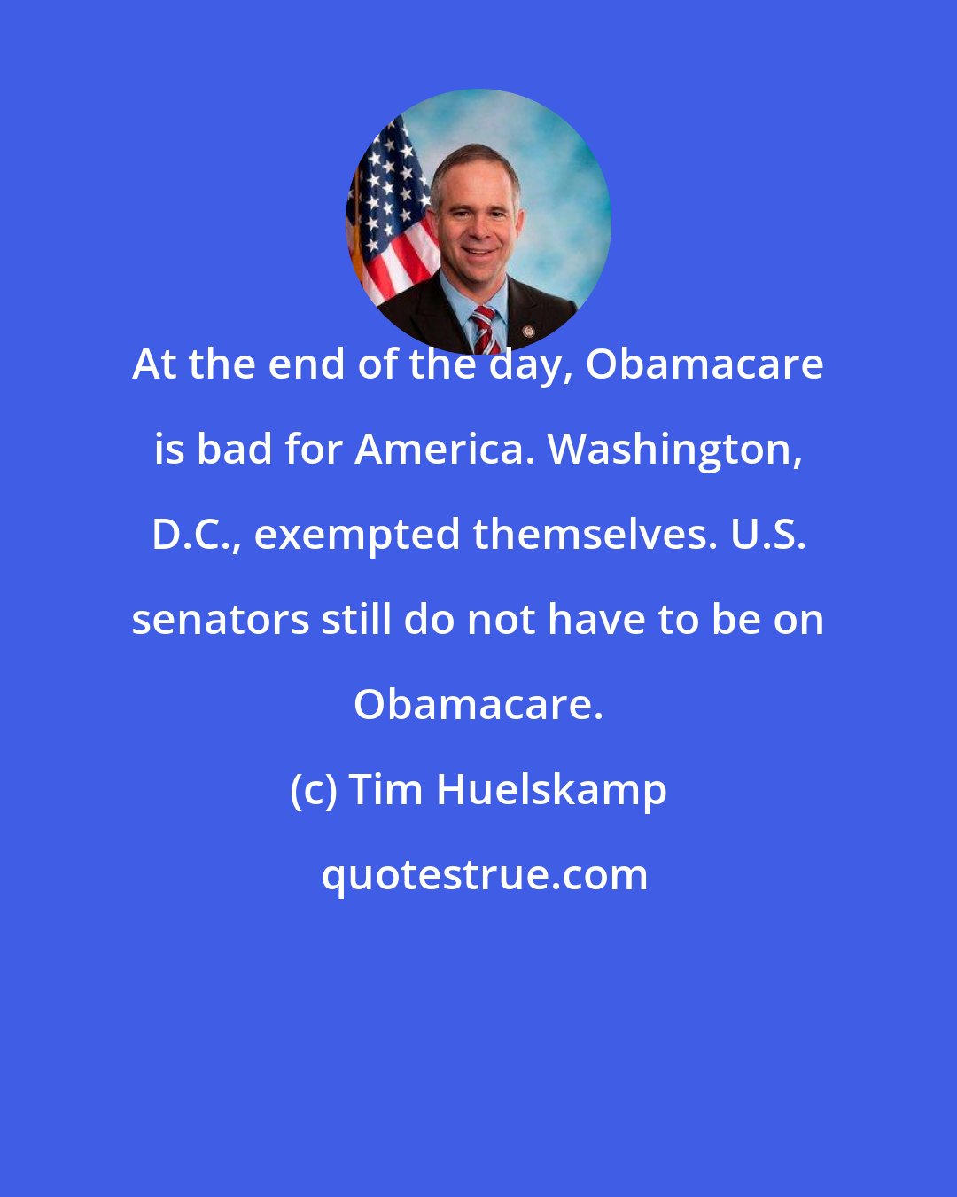 Tim Huelskamp: At the end of the day, Obamacare is bad for America. Washington, D.C., exempted themselves. U.S. senators still do not have to be on Obamacare.