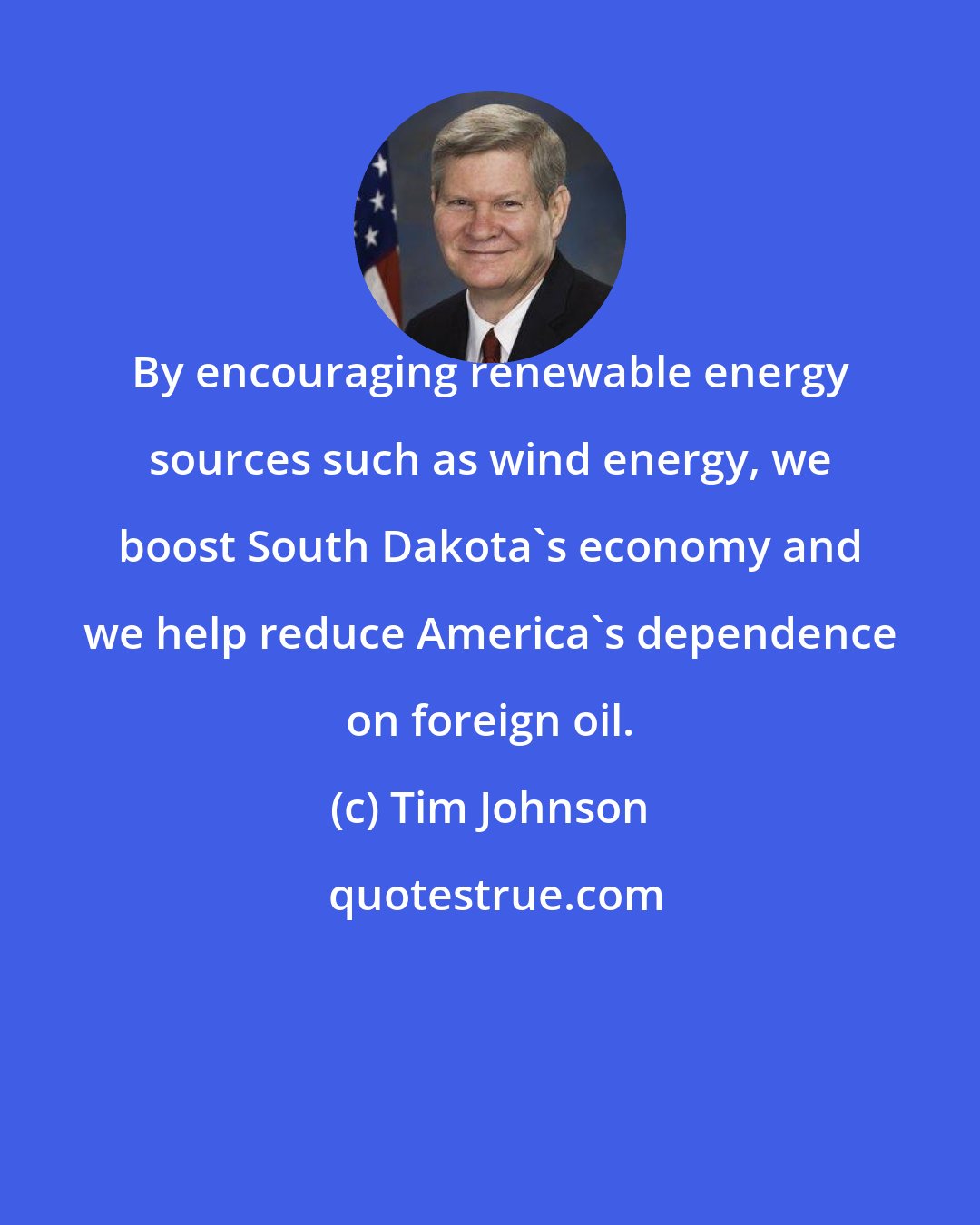 Tim Johnson: By encouraging renewable energy sources such as wind energy, we boost South Dakota's economy and we help reduce America's dependence on foreign oil.