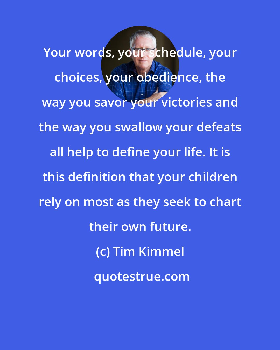 Tim Kimmel: Your words, your schedule, your choices, your obedience, the way you savor your victories and the way you swallow your defeats all help to define your life. It is this definition that your children rely on most as they seek to chart their own future.