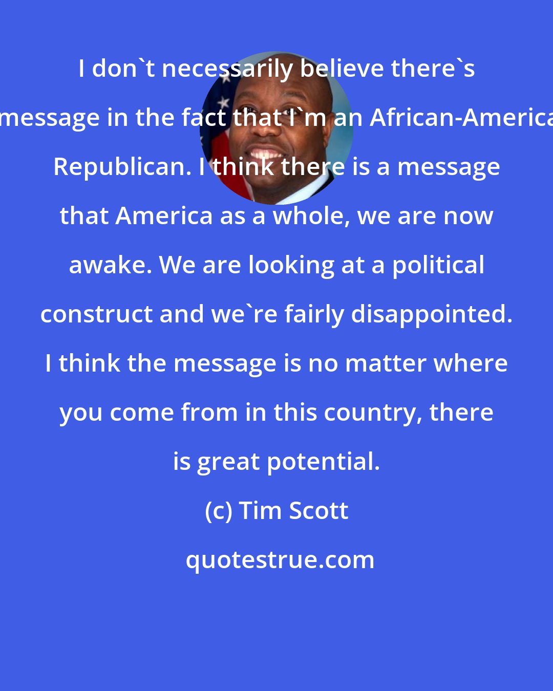 Tim Scott: I don't necessarily believe there's a message in the fact that I'm an African-American Republican. I think there is a message that America as a whole, we are now awake. We are looking at a political construct and we're fairly disappointed. I think the message is no matter where you come from in this country, there is great potential.