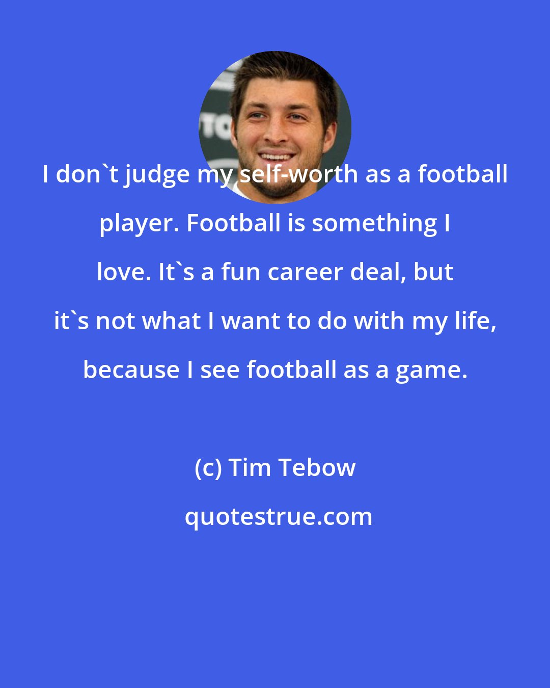 Tim Tebow: I don't judge my self-worth as a football player. Football is something I love. It's a fun career deal, but it's not what I want to do with my life, because I see football as a game.