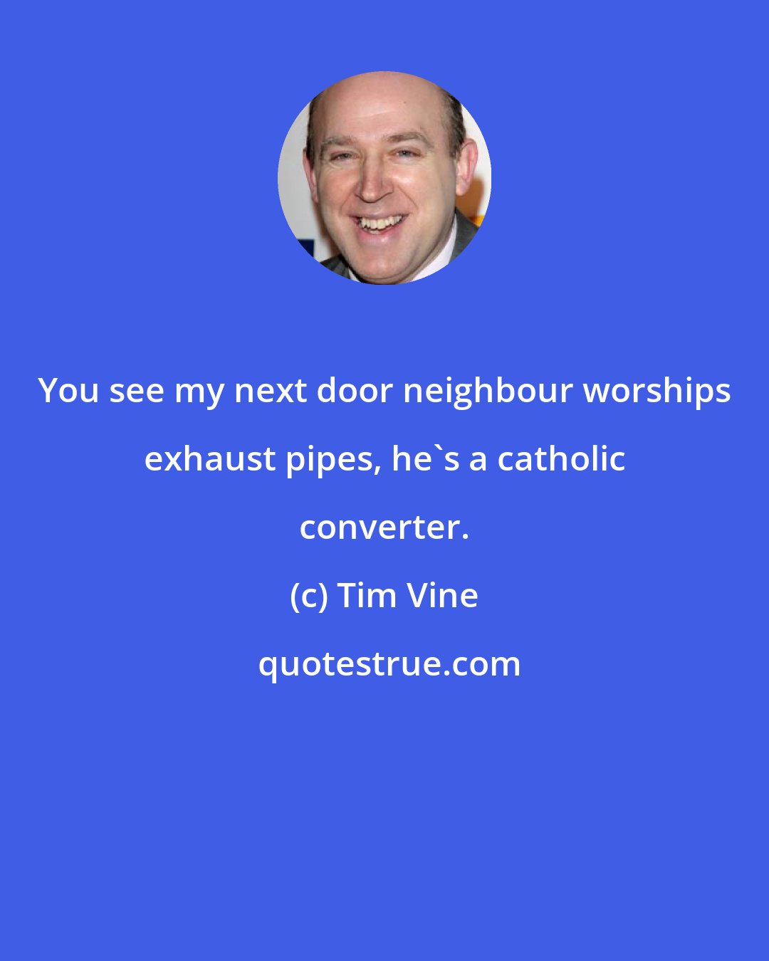 Tim Vine: You see my next door neighbour worships exhaust pipes, he's a catholic converter.