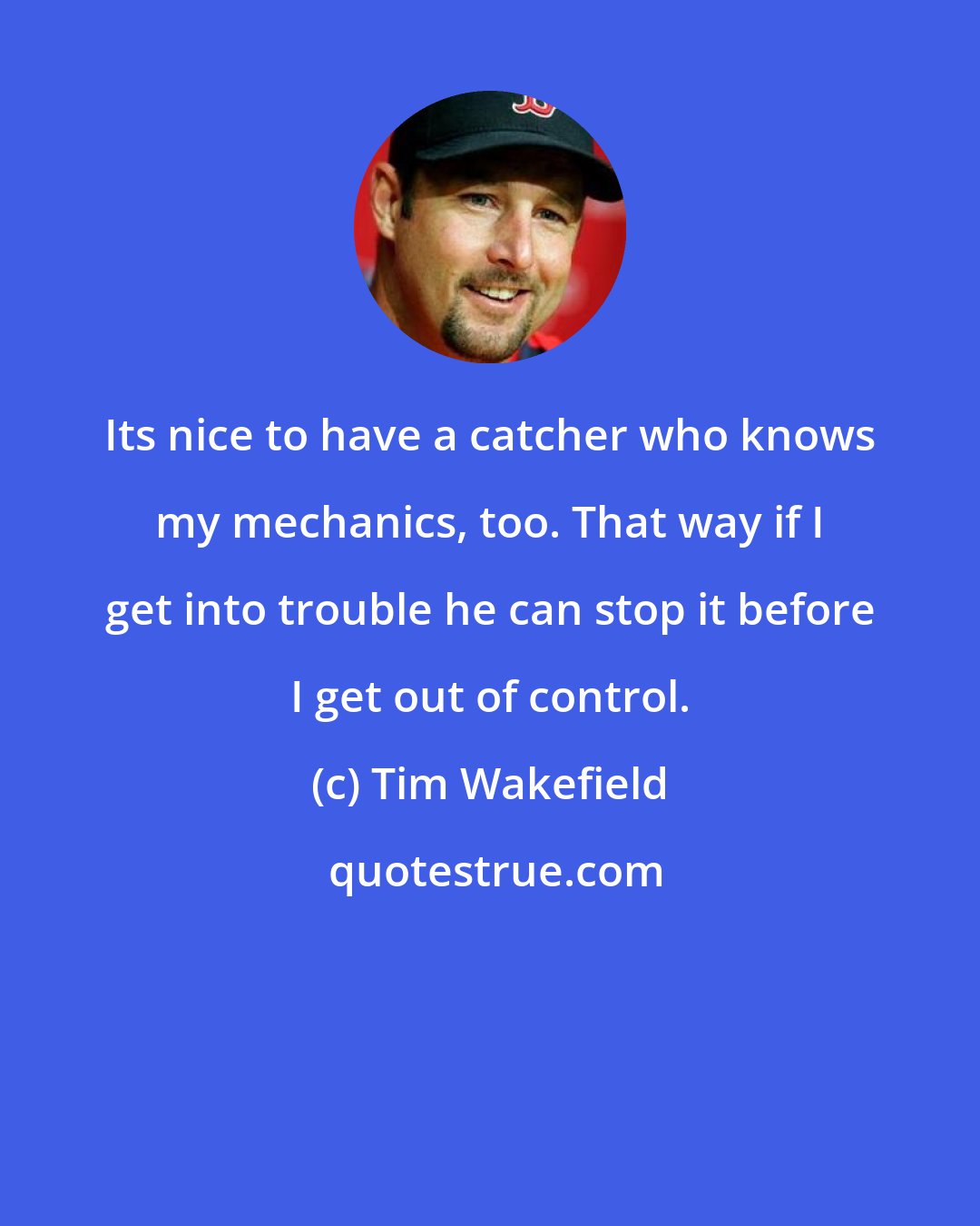 Tim Wakefield: Its nice to have a catcher who knows my mechanics, too. That way if I get into trouble he can stop it before I get out of control.