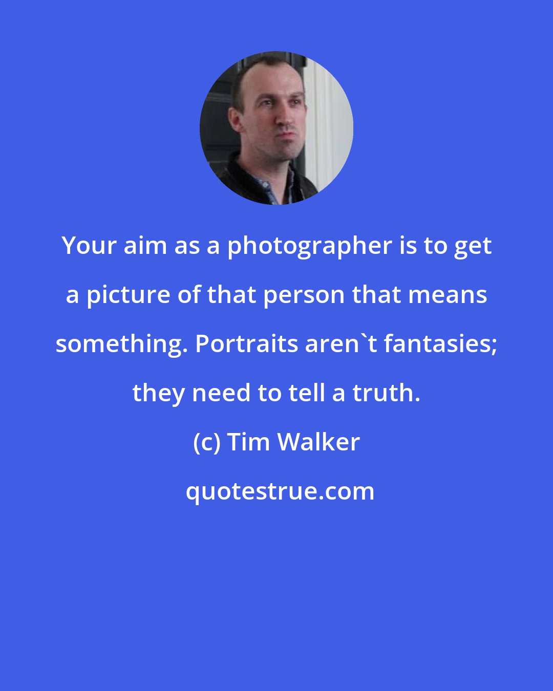 Tim Walker: Your aim as a photographer is to get a picture of that person that means something. Portraits aren't fantasies; they need to tell a truth.