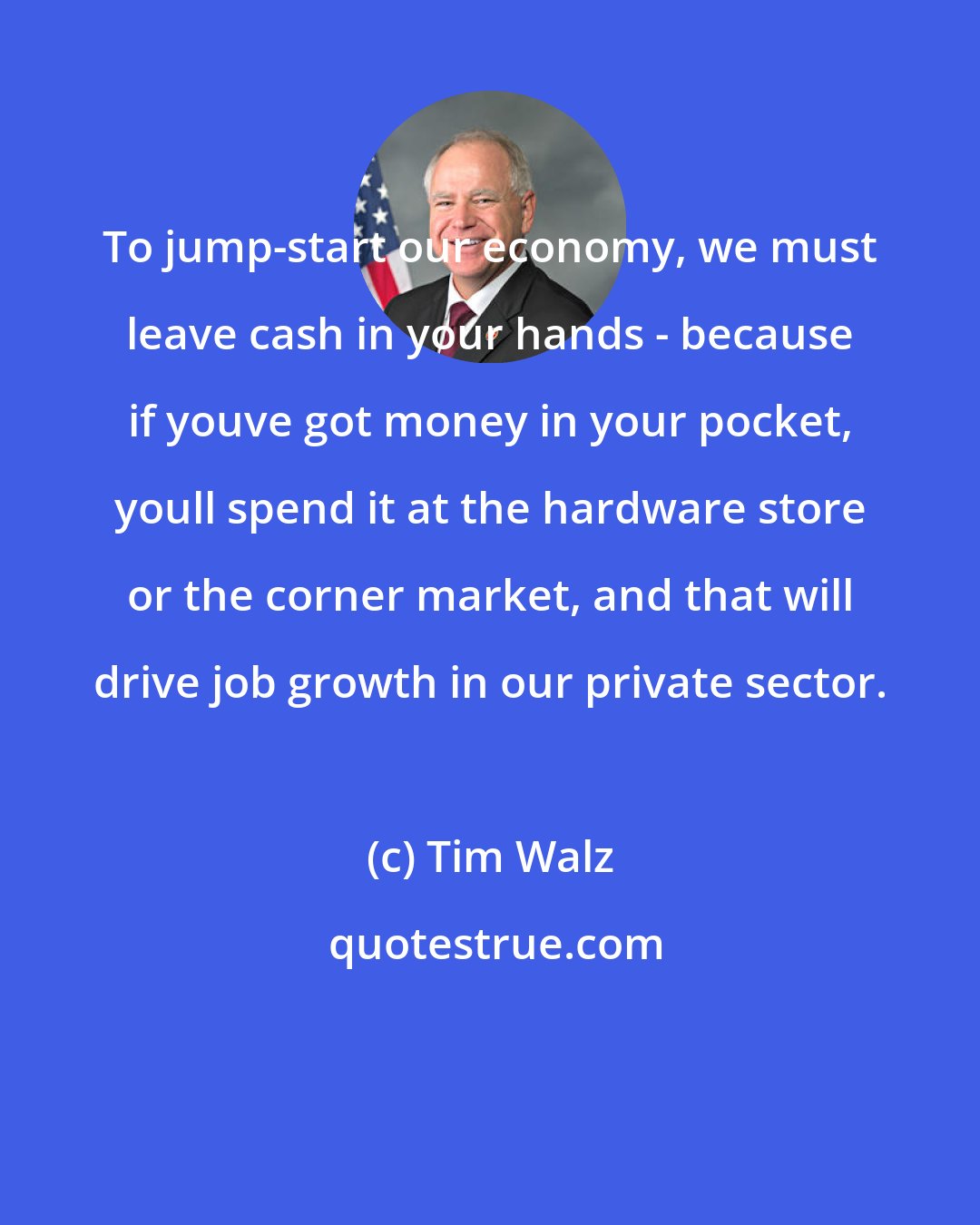 Tim Walz: To jump-start our economy, we must leave cash in your hands - because if youve got money in your pocket, youll spend it at the hardware store or the corner market, and that will drive job growth in our private sector.