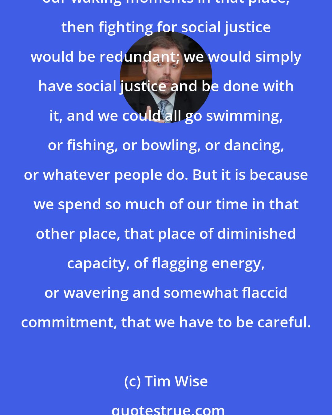Tim Wise: People never hurt others in moments of personal strength and bravery, when they are feeling good about themselves, when they are strong and confident. If we spent all of our waking moments in that place, then fighting for social justice would be redundant; we would simply have social justice and be done with it, and we could all go swimming, or fishing, or bowling, or dancing, or whatever people do. But it is because we spend so much of our time in that other place, that place of diminished capacity, of flagging energy, or wavering and somewhat flaccid commitment, that we have to be careful.