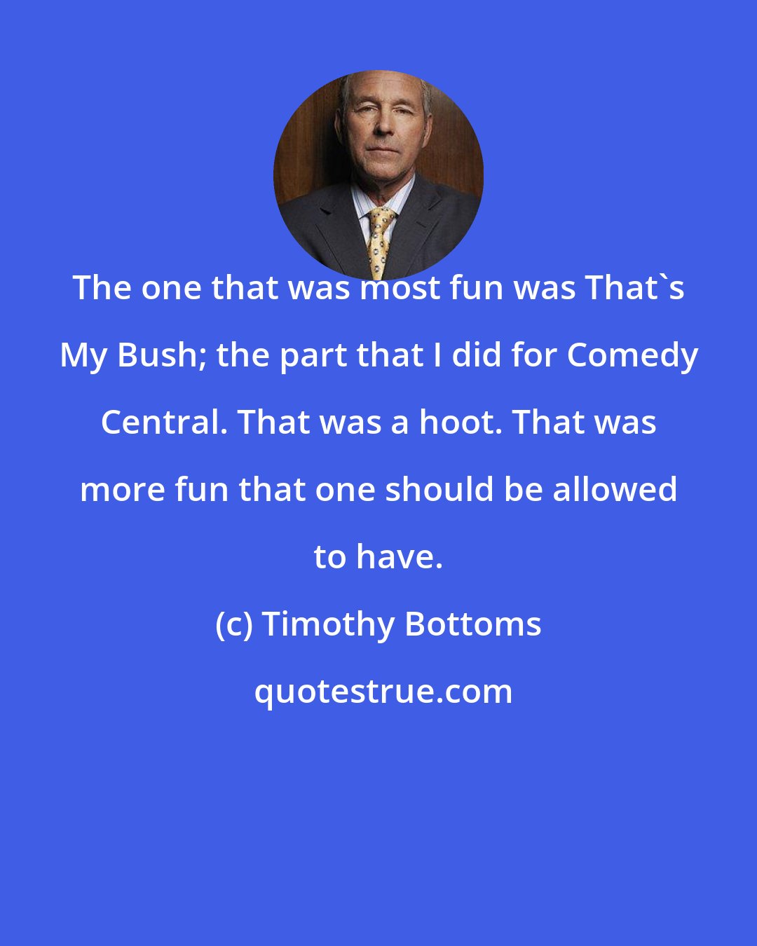 Timothy Bottoms: The one that was most fun was That's My Bush; the part that I did for Comedy Central. That was a hoot. That was more fun that one should be allowed to have.