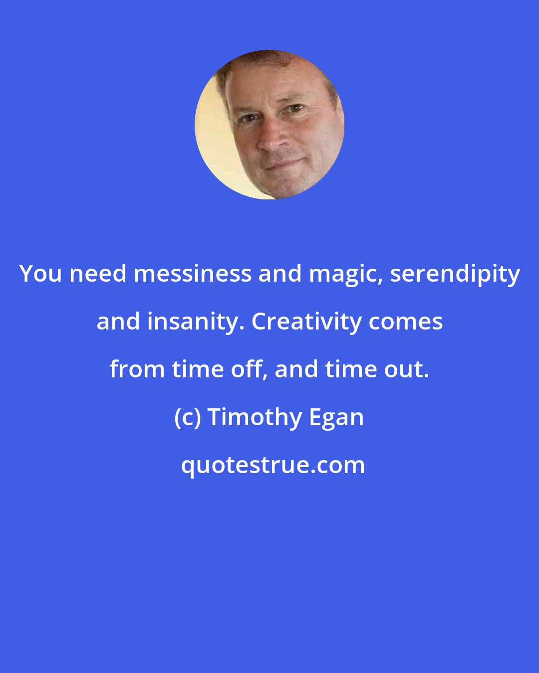 Timothy Egan: You need messiness and magic, serendipity and insanity. Creativity comes from time off, and time out.