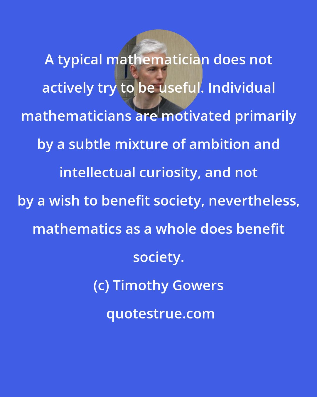 Timothy Gowers: A typical mathematician does not actively try to be useful. Individual mathematicians are motivated primarily by a subtle mixture of ambition and intellectual curiosity, and not by a wish to benefit society, nevertheless, mathematics as a whole does benefit society.