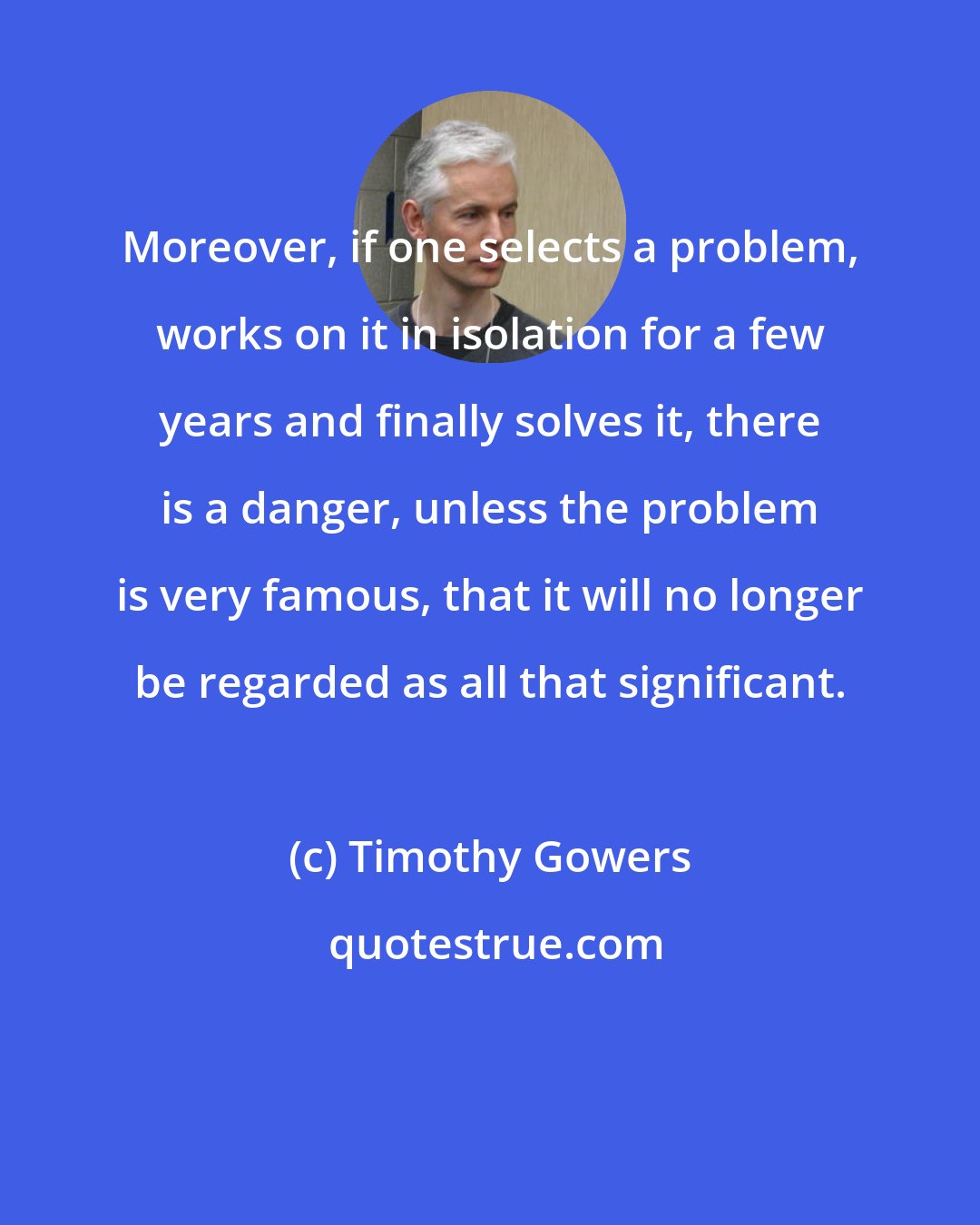 Timothy Gowers: Moreover, if one selects a problem, works on it in isolation for a few years and finally solves it, there is a danger, unless the problem is very famous, that it will no longer be regarded as all that significant.