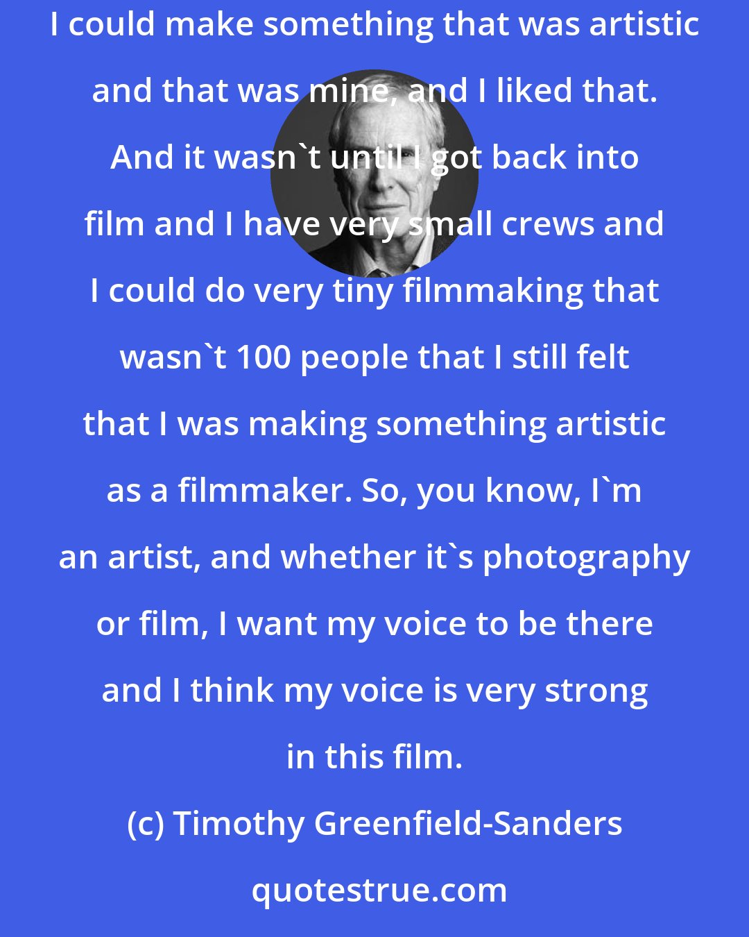Timothy Greenfield-Sanders: I left film because I felt that photography was my art. It was something I could do on my own, whereas film was so collaborative. I thought as a photographer I could make something that was artistic and that was mine, and I liked that. And it wasn't until I got back into film and I have very small crews and I could do very tiny filmmaking that wasn't 100 people that I still felt that I was making something artistic as a filmmaker. So, you know, I'm an artist, and whether it's photography or film, I want my voice to be there and I think my voice is very strong in this film.