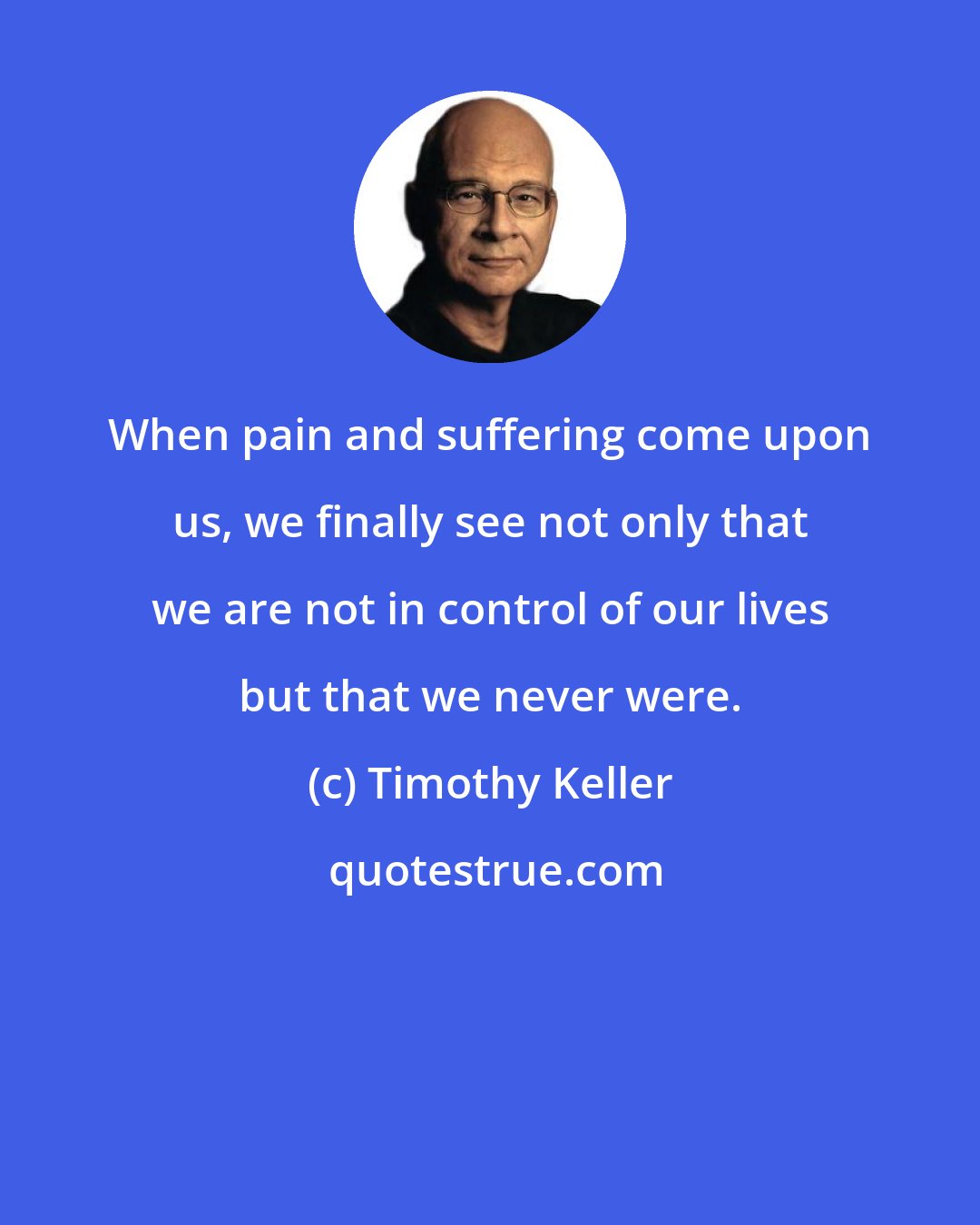 Timothy Keller: When pain and suffering come upon us, we finally see not only that we are not in control of our lives but that we never were.