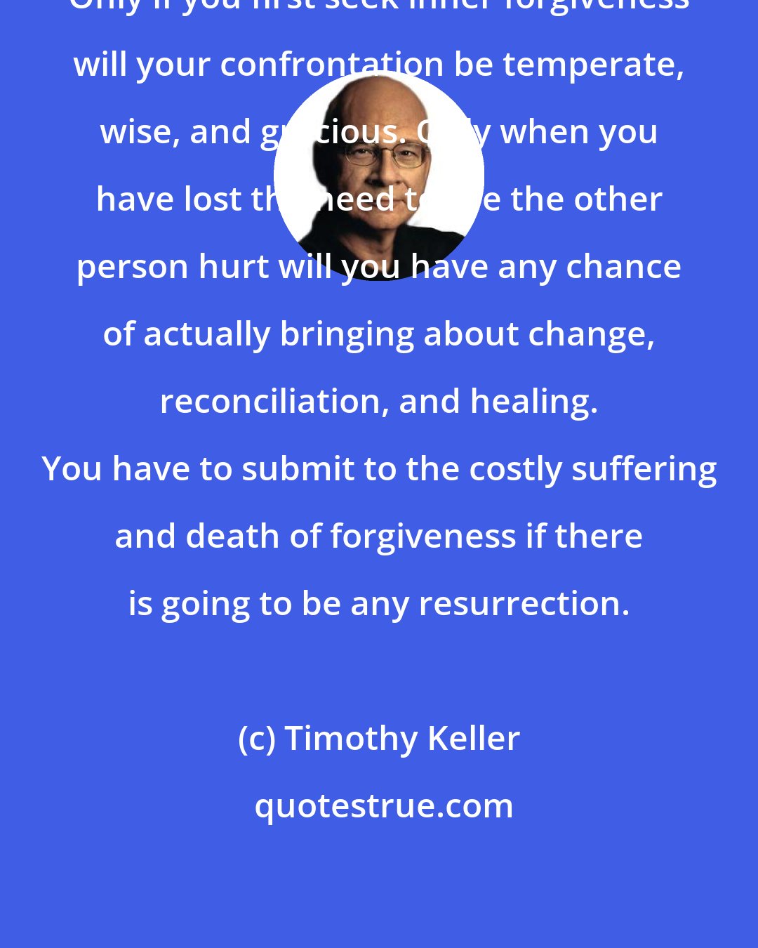 Timothy Keller: Only if you first seek inner forgiveness will your confrontation be temperate, wise, and gracious. Only when you have lost the need to see the other person hurt will you have any chance of actually bringing about change, reconciliation, and healing. You have to submit to the costly suffering and death of forgiveness if there is going to be any resurrection.