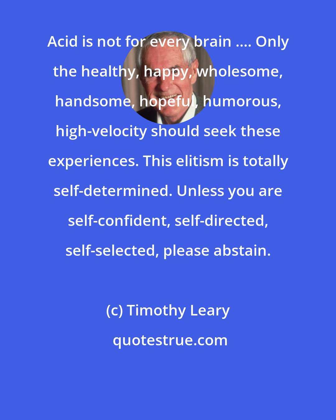 Timothy Leary: Acid is not for every brain .... Only the healthy, happy, wholesome, handsome, hopeful, humorous, high-velocity should seek these experiences. This elitism is totally self-determined. Unless you are self-confident, self-directed, self-selected, please abstain.