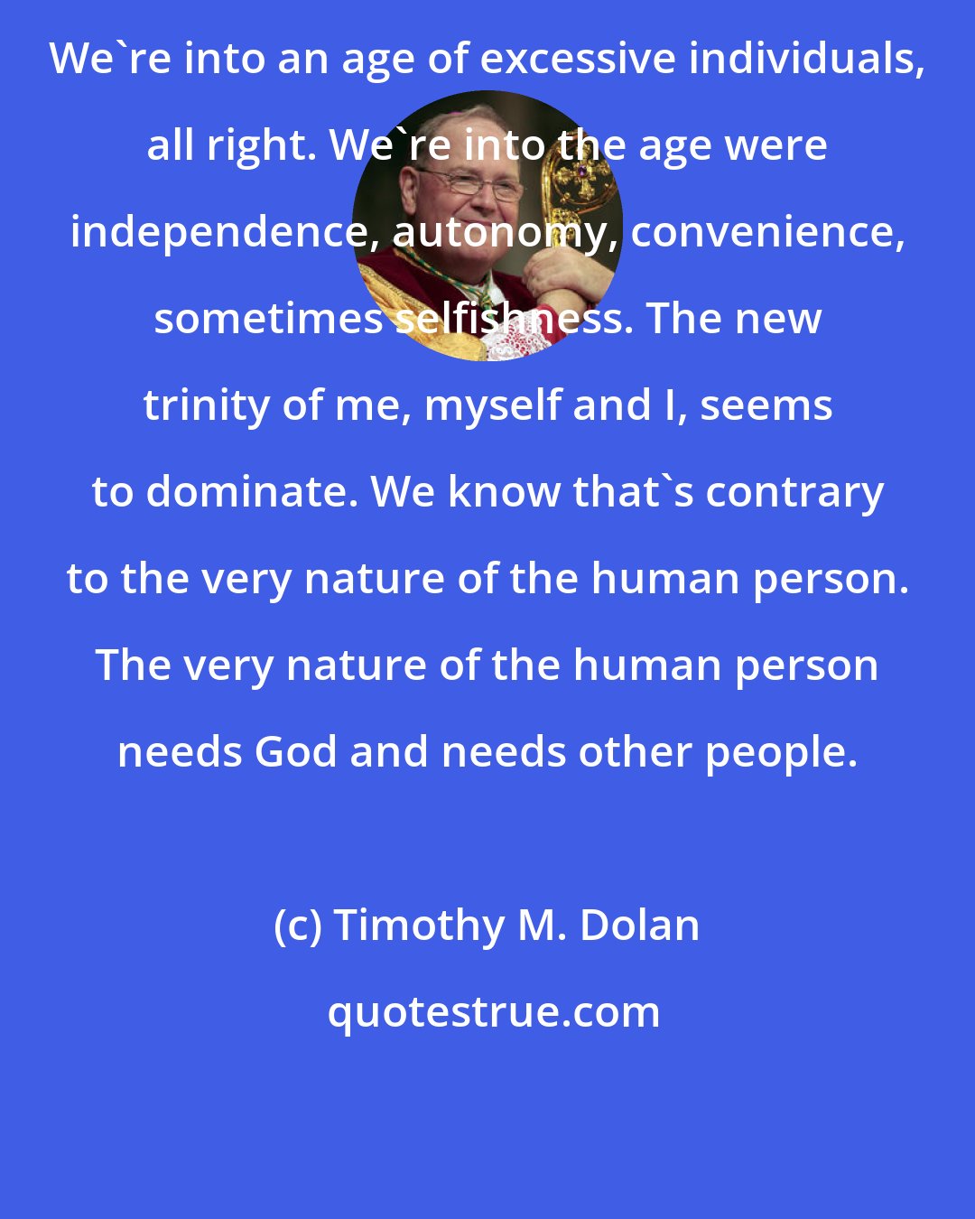 Timothy M. Dolan: We're into an age of excessive individuals, all right. We're into the age were independence, autonomy, convenience, sometimes selfishness. The new trinity of me, myself and I, seems to dominate. We know that's contrary to the very nature of the human person. The very nature of the human person needs God and needs other people.
