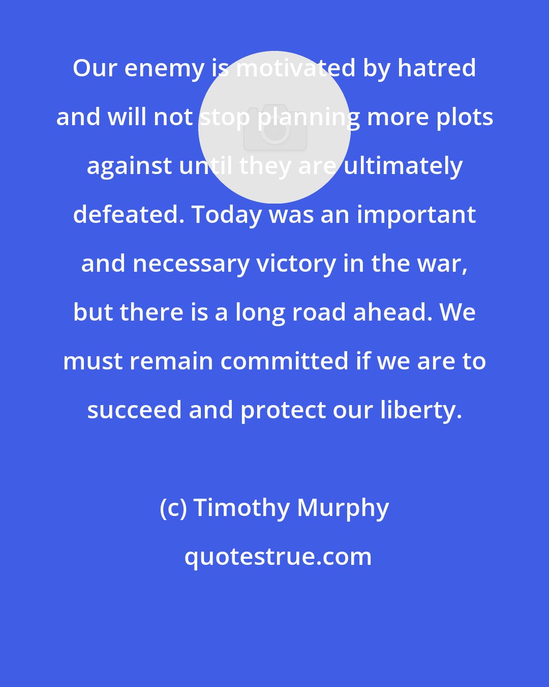 Timothy Murphy: Our enemy is motivated by hatred and will not stop planning more plots against until they are ultimately defeated. Today was an important and necessary victory in the war, but there is a long road ahead. We must remain committed if we are to succeed and protect our liberty.