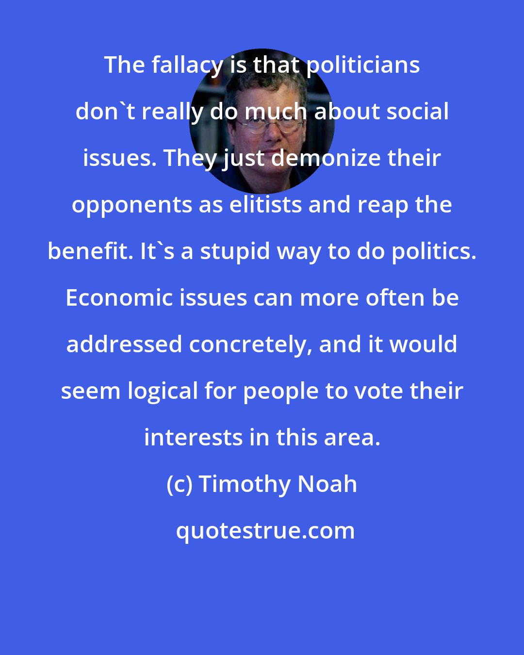 Timothy Noah: The fallacy is that politicians don't really do much about social issues. They just demonize their opponents as elitists and reap the benefit. It's a stupid way to do politics. Economic issues can more often be addressed concretely, and it would seem logical for people to vote their interests in this area.
