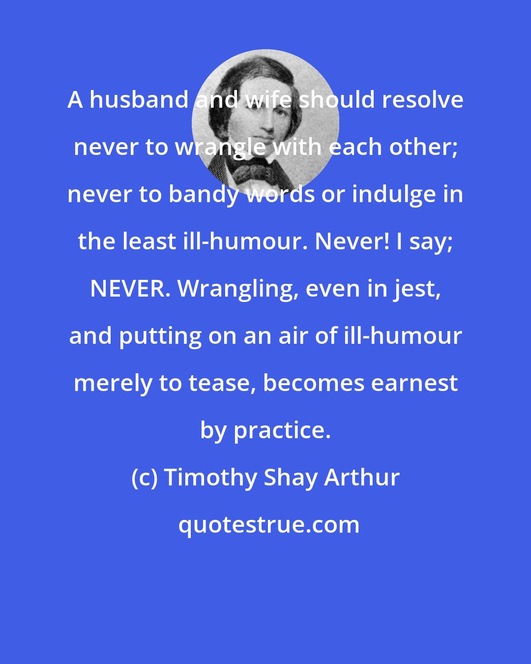 Timothy Shay Arthur: A husband and wife should resolve never to wrangle with each other; never to bandy words or indulge in the least ill-humour. Never! I say; NEVER. Wrangling, even in jest, and putting on an air of ill-humour merely to tease, becomes earnest by practice.