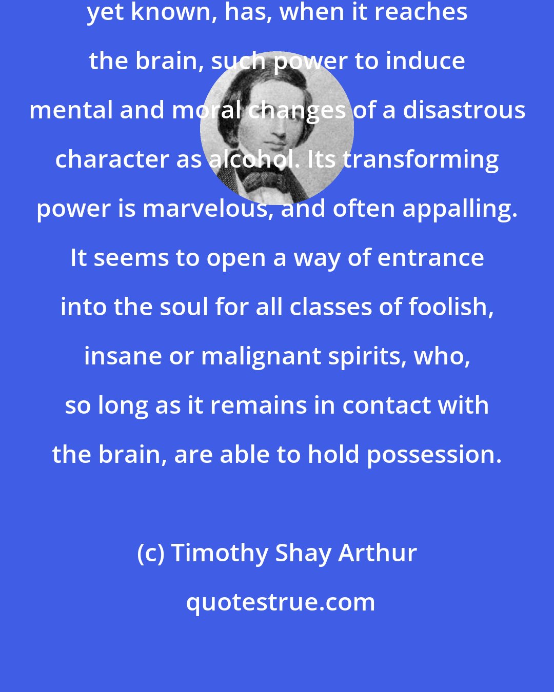 Timothy Shay Arthur: No substance in nature, as far as yet known, has, when it reaches the brain, such power to induce mental and moral changes of a disastrous character as alcohol. Its transforming power is marvelous, and often appalling. It seems to open a way of entrance into the soul for all classes of foolish, insane or malignant spirits, who, so long as it remains in contact with the brain, are able to hold possession.