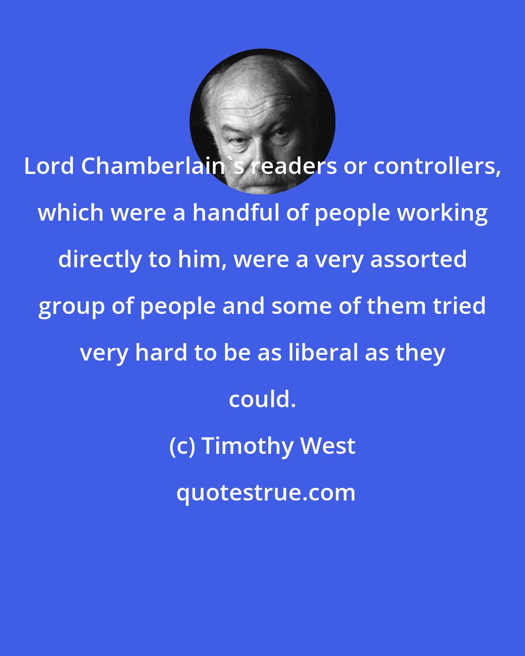 Timothy West: Lord Chamberlain's readers or controllers, which were a handful of people working directly to him, were a very assorted group of people and some of them tried very hard to be as liberal as they could.