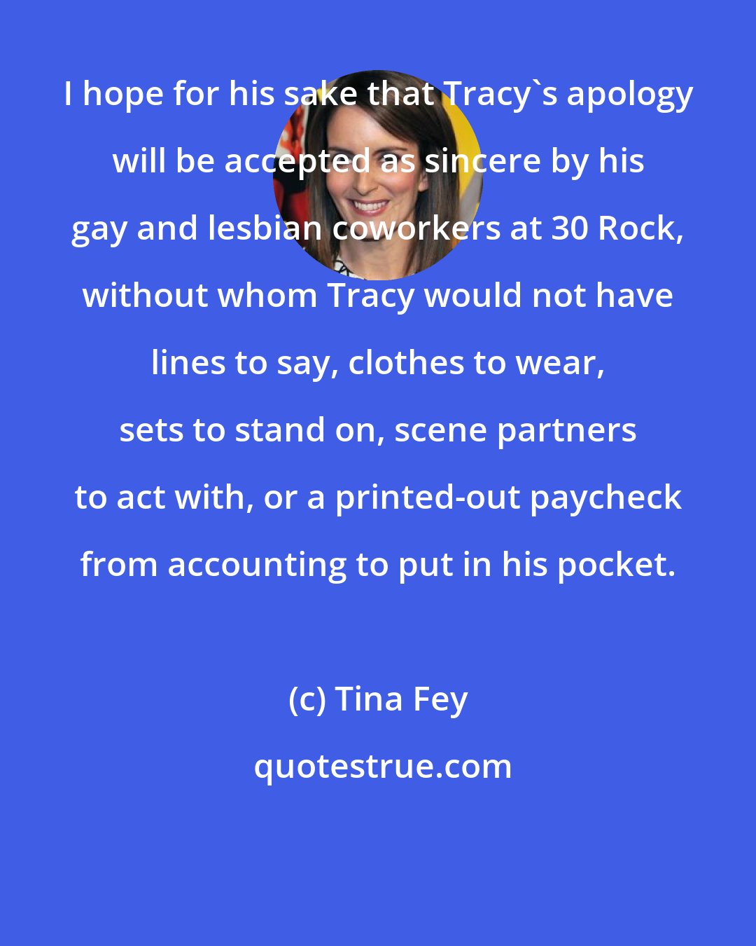Tina Fey: I hope for his sake that Tracy's apology will be accepted as sincere by his gay and lesbian coworkers at 30 Rock, without whom Tracy would not have lines to say, clothes to wear, sets to stand on, scene partners to act with, or a printed-out paycheck from accounting to put in his pocket.