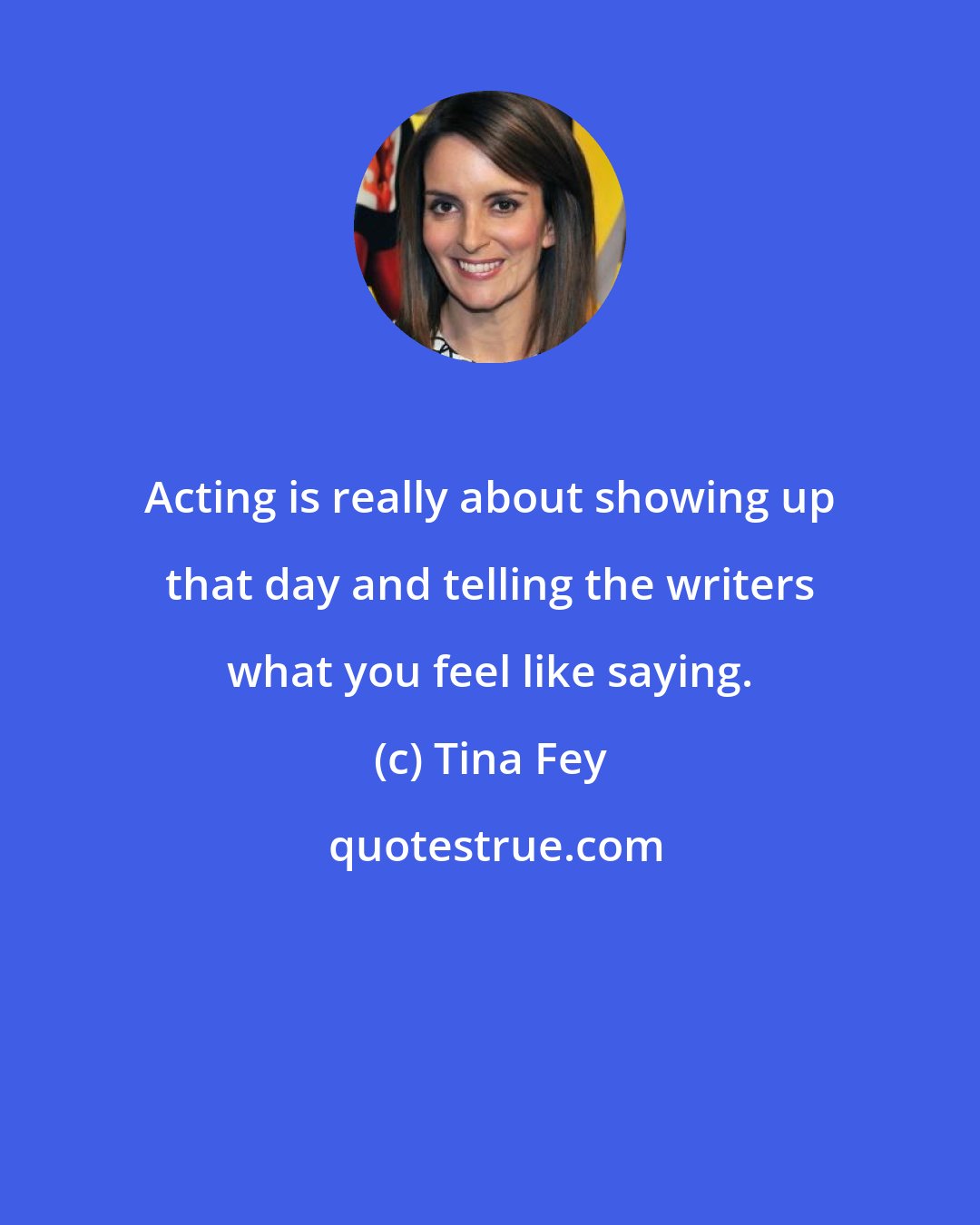 Tina Fey: Acting is really about showing up that day and telling the writers what you feel like saying.