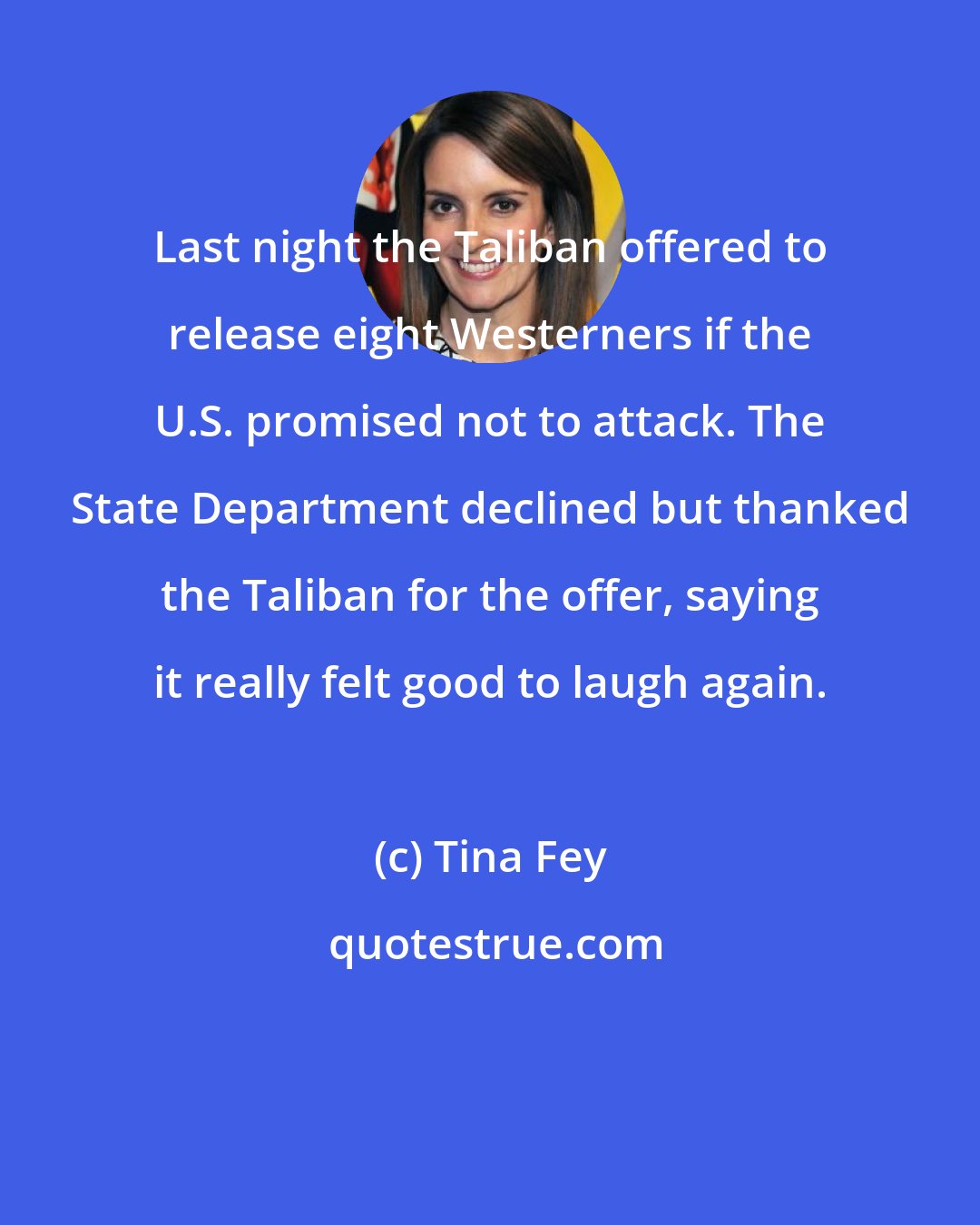 Tina Fey: Last night the Taliban offered to release eight Westerners if the U.S. promised not to attack. The State Department declined but thanked the Taliban for the offer, saying it really felt good to laugh again.