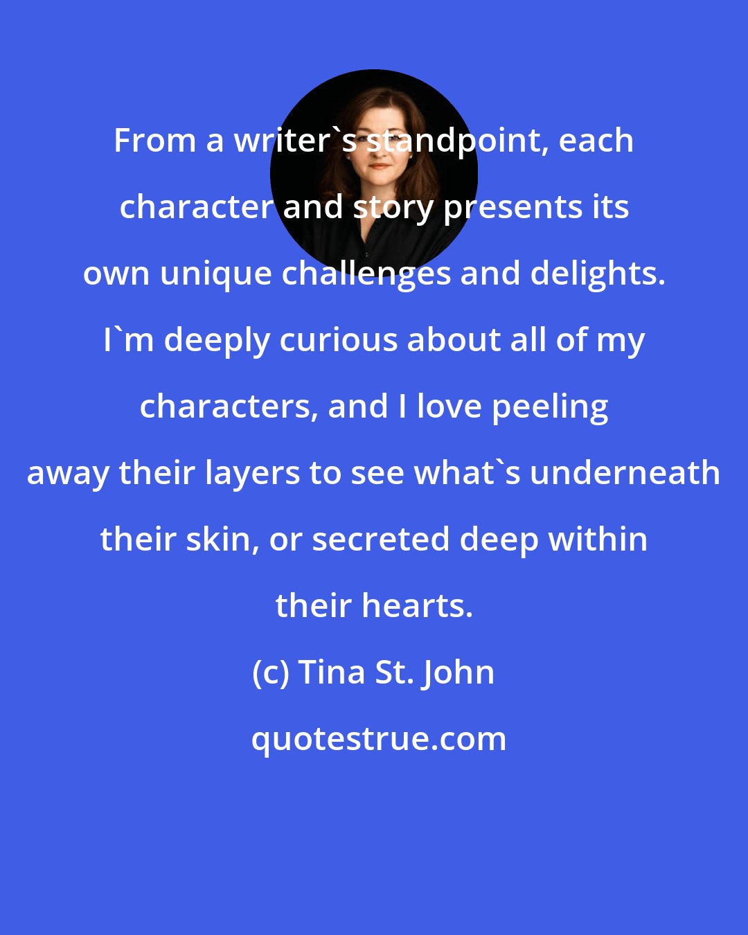 Tina St. John: From a writer's standpoint, each character and story presents its own unique challenges and delights. I'm deeply curious about all of my characters, and I love peeling away their layers to see what's underneath their skin, or secreted deep within their hearts.