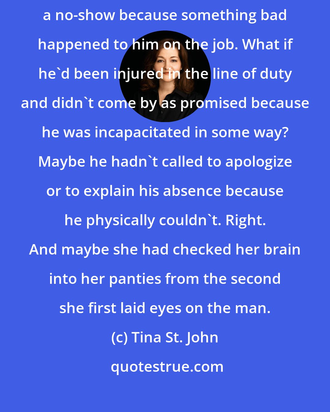 Tina St. John: Maybe she should cut the guy a little slack, [...] Maybe Thorne had been a no-show because something bad happened to him on the job. What if he'd been injured in the line of duty and didn't come by as promised because he was incapacitated in some way? Maybe he hadn't called to apologize or to explain his absence because he physically couldn't. Right. And maybe she had checked her brain into her panties from the second she first laid eyes on the man.