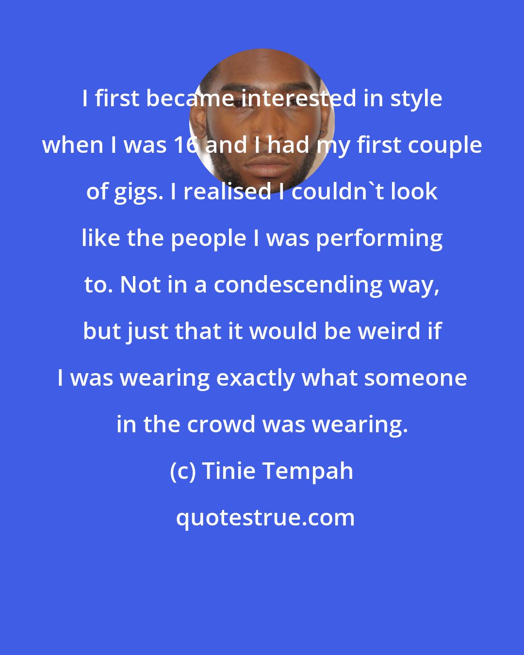 Tinie Tempah: I first became interested in style when I was 16 and I had my first couple of gigs. I realised I couldn't look like the people I was performing to. Not in a condescending way, but just that it would be weird if I was wearing exactly what someone in the crowd was wearing.