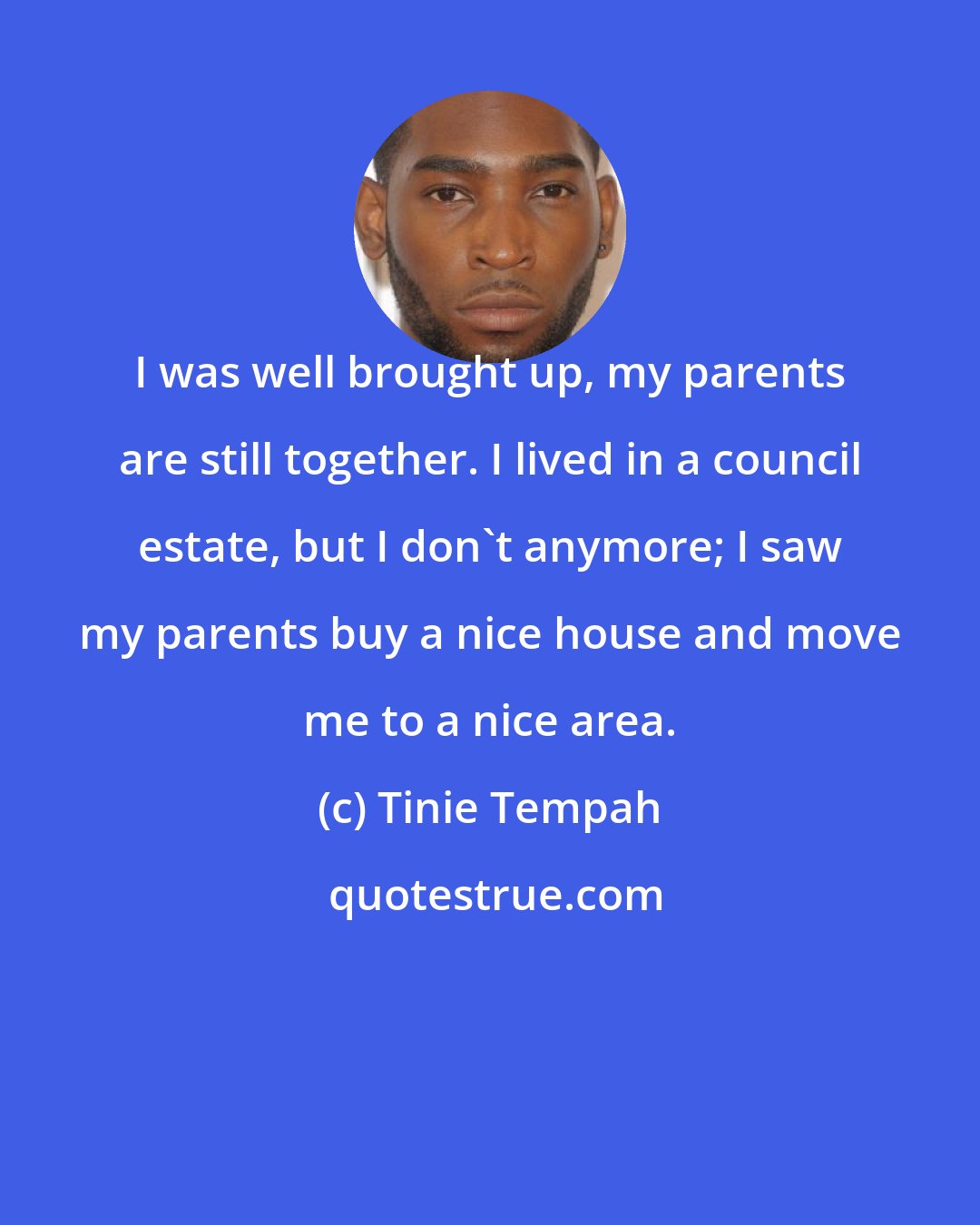 Tinie Tempah: I was well brought up, my parents are still together. I lived in a council estate, but I don't anymore; I saw my parents buy a nice house and move me to a nice area.