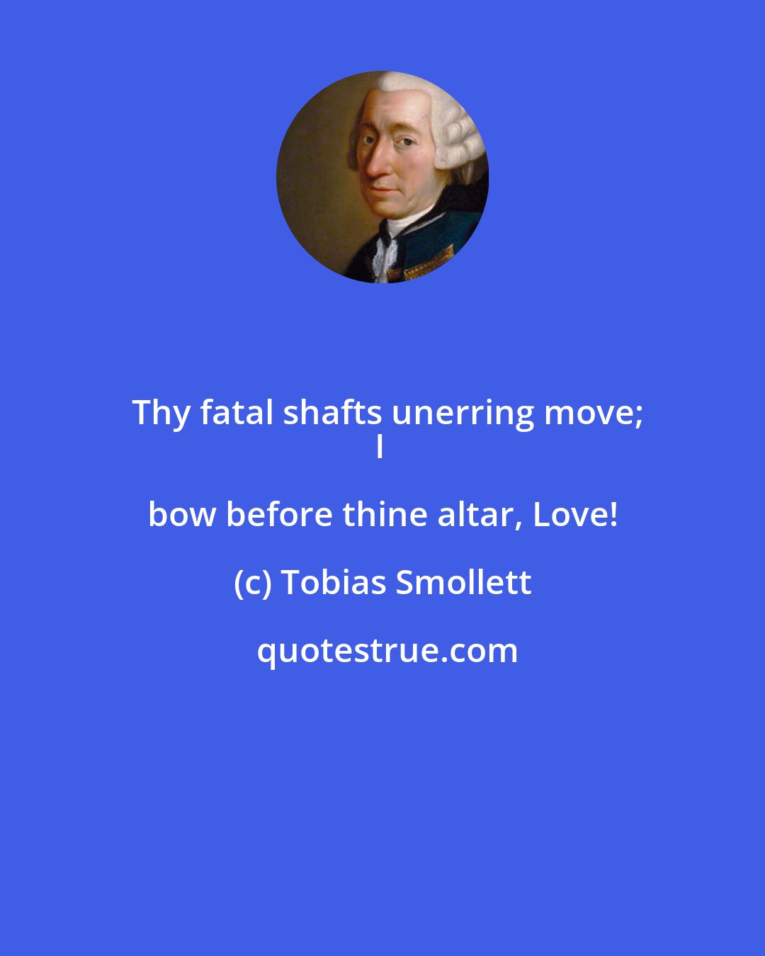 Tobias Smollett: Thy fatal shafts unerring move;
I bow before thine altar, Love!